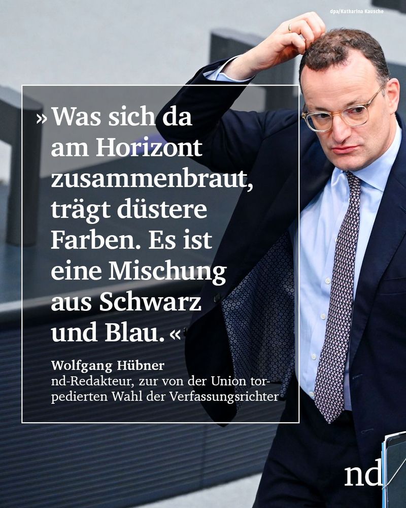 “Was sich da am Horizont zusammenbraut, trägt düstere Farben. Es ist eine Mischung aus Schwarz und Blau.”

Wolfgang Hübner, nd-Redakteur, zur von der Union torpedierten Wahl der Verfassungsrichter