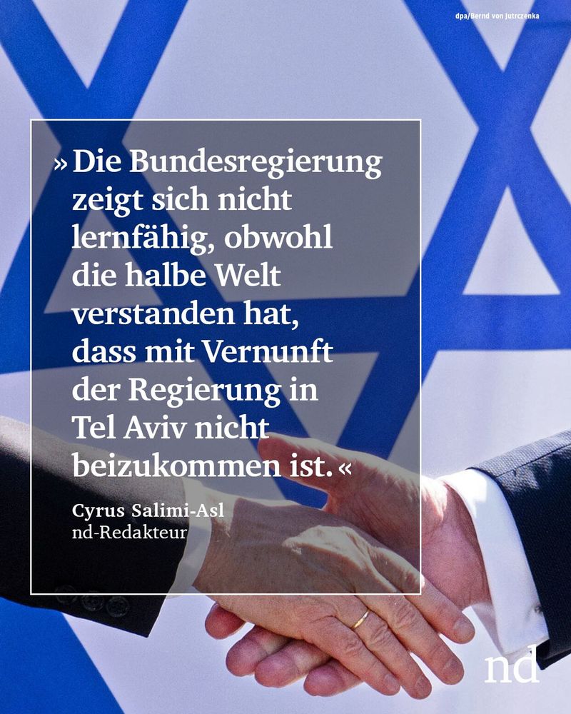 “Die Bundesregierung zeigt sich nicht lernfähig, obwohl die halbe Welt verstanden hat, dass mit Vernunft der Regierung in Tel Aviv nicht beizukommen ist.”

Cyrus Salimi-Asl, nd-Redakteur