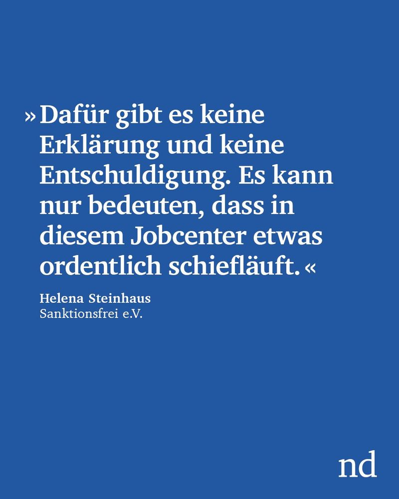 »Dafür gibt es keine Erklärung und keine Entschuldigung. Es kann nur bedeuten, dass in diesem Jobcenter etwas ordentlich schiefläuft.«

Helena Steinhaus, Sanktionsfrei e.V.


