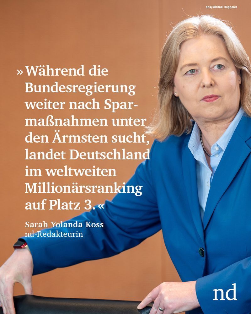 “Während die Bundesregierung weiter nach Sparmaßnahmen unter den Ärmsten sucht, landet Deutschland im weltweiten Millionärsranking auf Platz 3.”

Sarah Yolanda Koss, nd-Redakteurin