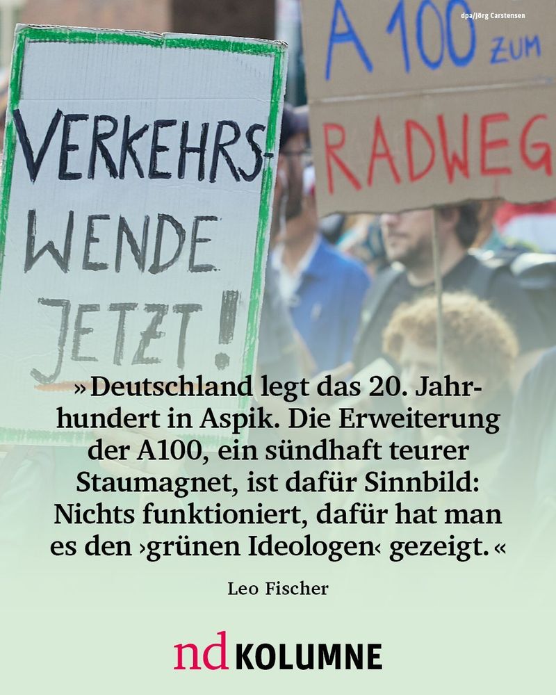 “Deutschland legt das 20. Jahrhundert in Aspik. Die Erweiterung der A100 in Berlin-Treptow, ein sündhaft teurer Staumagnet, ist dafür Sinnbild: Nichts funktioniert, dafür hat man es den ›grünen Ideologen‹ gezeigt.”


Leo Fischer, nd-Kolumnist “Die Stimme der Vernunft”



