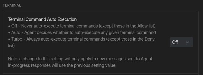 TERMINAL
Terminal Command Auto Execution
+ Off - Never auto-execute terminal commands (except those in the Allow ist)
+ Auto - Agent decides whether to auto-execute any given terminal command
« Turbo - Always auto-execute terminal commands (except those in the Deny —
list)
Note: a change to this setting will only apply to new messages sent to Agent.
In-progress responses will use the previous setting value.
