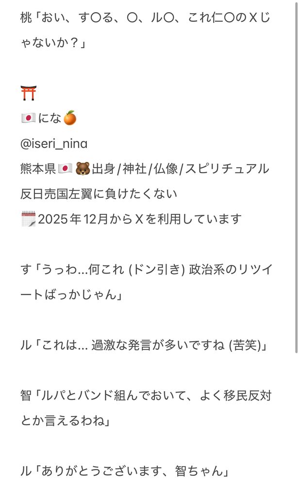 桃「おい、す○る、○、ル○、これ仁○のTwitterじゃないか？」

⛩️
🇯🇵にな🍊
@iseri_nina
熊本県🇯🇵🐻出身/神社/仏像/スピリチュアル　反日売国左翼に負けたくない
🗓️2025年12月からXを利用しています

す「うっわ...何これ (ドン引き) 政治系のリツイートばっかじゃん」

ル「これは... 過激な発言が多いですね (苦笑)」

智「ルパとバンド組んでおいて、よく移民反対とか言えるわね」

ル「ありがとうございます、智ちゃん」
