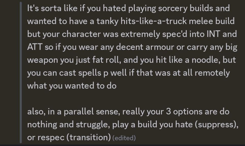  It's sorta like if you hated playing sorcery builds and wanted to have a tanky hits-like-a-truck melee build but your character was extremely spec'd into INT and ATT so if you wear any decent armour or carry any big weapon you just fat roll, and you hit like a noodle, but you can cast spells p well if that was at all remotely what you wanted to do

 also, in a parallel sense, really your 3 options are do nothing and struggle, play a build you hate (suppress), or respec (transition)