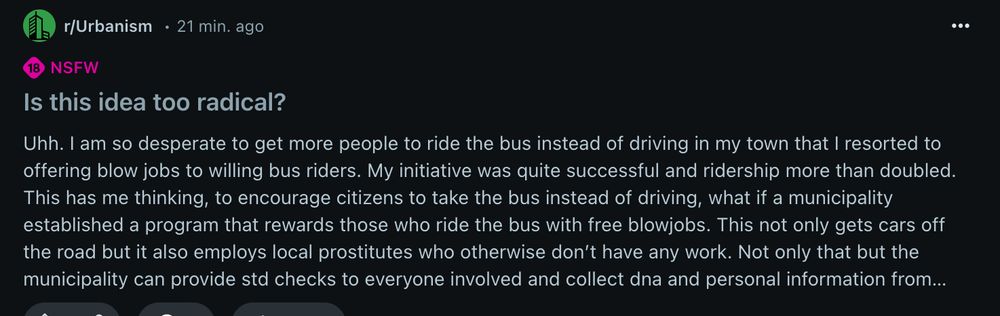 Screenshot of Reddit post to r/Urbanism. Title: 'Is this idea too radical?'

Body: 

Uhh. I am so desperate to get more people to ride the bus instead of driving in my town that I resorted to offering blow jobs to willing bus riders. My initiative was quite successful and ridership more than doubled.

This has me thinking, to encourage citizens to take the bus instead of driving, what if a municipality established a program that rewards those who ride the bus with free blowjobs. This not only gets cars off the road but it also employs local prostitutes who otherwise don’t have any work. Not only that but the municipality can provide std checks to everyone involved and collect dna and personal information from citizens too.

It’s a little rough around the edges and may not be legal everywhere but tbh it’s not my most radical idea.

EDIT: if you think fucking would be more effective than sucking that is ok with me. Also the sucking/fucking would not take place on the bus and would be totally anonymous.