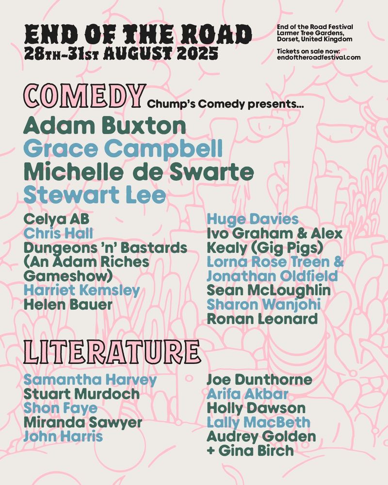 A graphic listing our comedy and literature acts this year:

Under a 'Comedy' heading it says "Chump's Comedy presents" and lists the acts:

Adam Buxton
Grace Campbell
Michelle de Swarte
Stewart Lee
Celya AB
Chris Hall
Dungeons 'n' Bastards (An Adam Riches Gameshow)
Harriet Kemsley
Helen Bauer
Huge Davies
Ivo Graham & Alex Kealy (Gig Pigs)
Lorna Rose Treen & Jonathan Oldfield
Sean McLoughlin
Sharon Wanjohi
Ronan Leonard

Under a literature heading there are:

Samantha Harvey 
Stuart Murdoch 
Shon Faye 
Miranda Sawyer 
John Harris 
Joe Dunthorne 
Arifa Akbar 

Elsewhere is the End of the Road logo with the dates of the festival (28th - 31st August 2025), it's location (Larmer Tree Gardens in Dorset) and our website URL: www.endoftheroadfestival.com
Holly Dawson 
Lally Macbeth  
Audrey Golden + Gina Birch