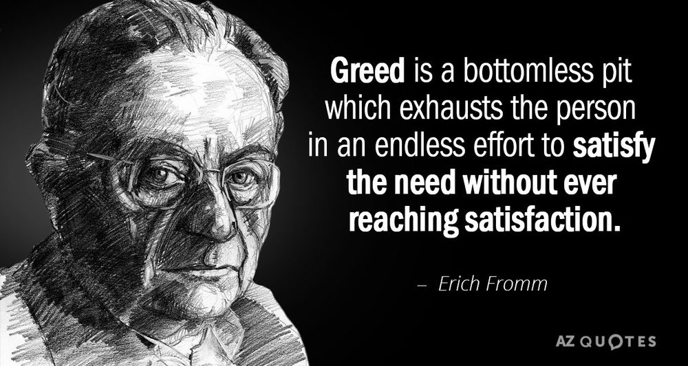 Greed is a bottomless pit which exhausts the person in an endless effort to satisfy the need without ever reaching satisfaction.
Erich Fromm


https://www.google.com/url?sa=i&url=https%3A%2F%2Fwww.azquotes.com%2Fquotes%2Ftopics%2Fgreed.html&psig=AOvVaw3oFNfAI2nIL1asNLWNLTpf&ust=1742066882113000&source=images&cd=vfe&opi=89978449&ved=0CBEQjRxqFwoTCNixlaeniowDFQAAAAAdAAAAABAE
