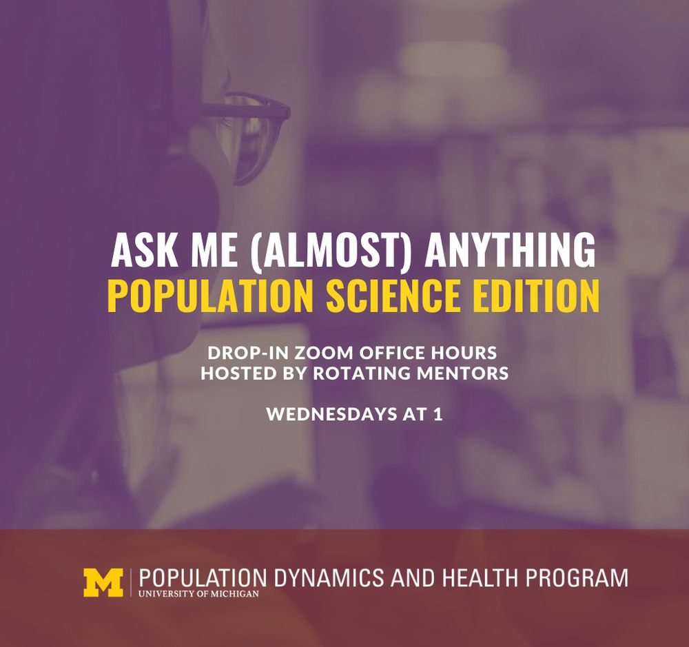 Ask Me Almost Anything: Population Science Edition. Drop in Zoom Office Hours Hosted by Rotating Mentors, Wednesdays at 1. Hosted by the Population Dynamics and Health Program at the University of Michigan Population Studies Center.