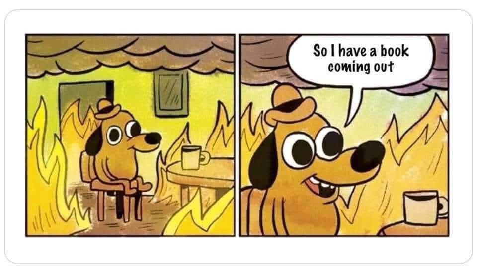 The "This is Fine" dog enjoying a coffee in the house that's burning down, except in the panel that zooms in on him in the fire, he's cheerfully saying, "So I have a book coming out."