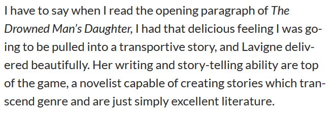 "I have to say when I read the opening paragraph of The Drowned Man’s Daughter, I had that delicious feeling I was going to be pulled into a transportive story, and Lavigne delivered beautifully. Her writing and story-telling ability are top of the game, a novelist capable of creating stories which transcend genre and are just simply excellent literature."