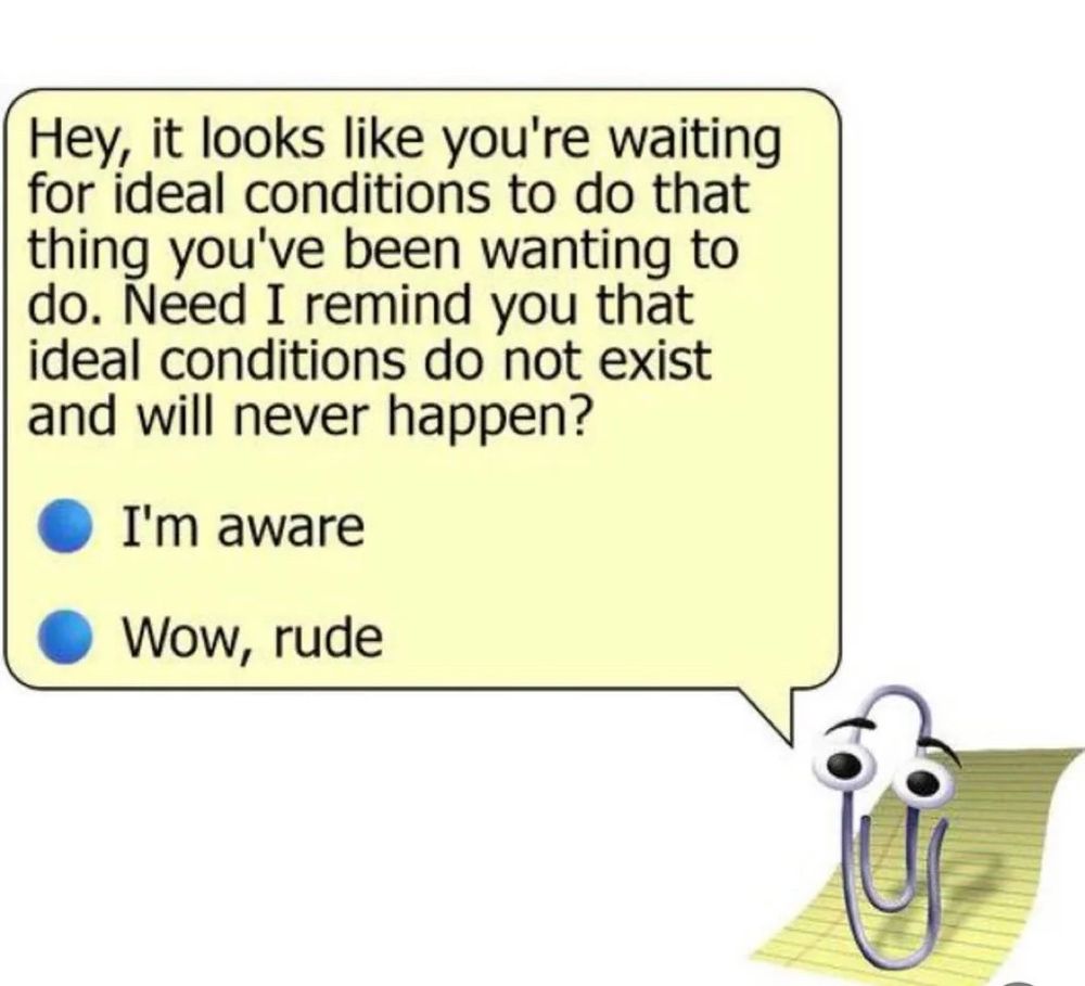 It's Clippy! He's saying "Hey, it looks like you're waiting for ideal conditions to do that thing you've been wanting to do. Need I remind you that ideal conditions do not exist and will never happen?" Your options for response are "I'm aware" and "Wow, rude."