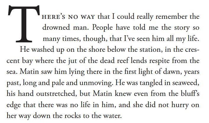 There's no way that I could really remember the drowned man. People have told me the story so many times, though, that I've seen him all my life. He washed up on the shore below the station, in the crescent bay where the jut of the dead reef lends respite from the sea. Matin saw hm lying there in the first light of dawn, years past, long and pale and unmoving. He was tangled in seaweed, his hand outstretched, but Matin knew even from the bluff's edge that there was no life in him, and she did not hurry on her way down the rocks to the water.