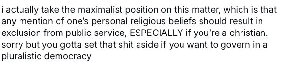 a screenshot of a post reading: "i actually take the maximalist position on this matter, which is that any mention of one's personal religious beliefs should result in exclusion from public service, ESPECIALLY if you're a christian. sorry but you gotta set that shit aside if you want to govern in a
pluralistic democracy"