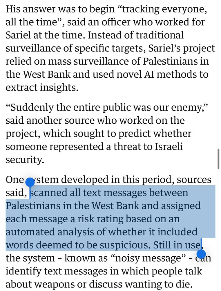 His answer was to begin "tracking everyone, all the time", said an officer who worked for Sariel at the time. Instead of traditional surveillance of specific targets, Sariel's project relied on mass surveillance of Palestinians in the West Bank and used novel AI methods to extract insights.
"Suddenly the entire public was our enemy," said another source who worked on the project, which sought to predict whether someone represented a threat to Israeli security.
One cystem developed in this period, sources said, scanned all text messages between Palestinians in the West Bank and assigned each message a risk rating based on an automated analysis of whether it included words deemed to be suspicious. Still in use, the system - known as "noisy message" - can identify text messages in which people talk about weapons or discuss wanting to die.