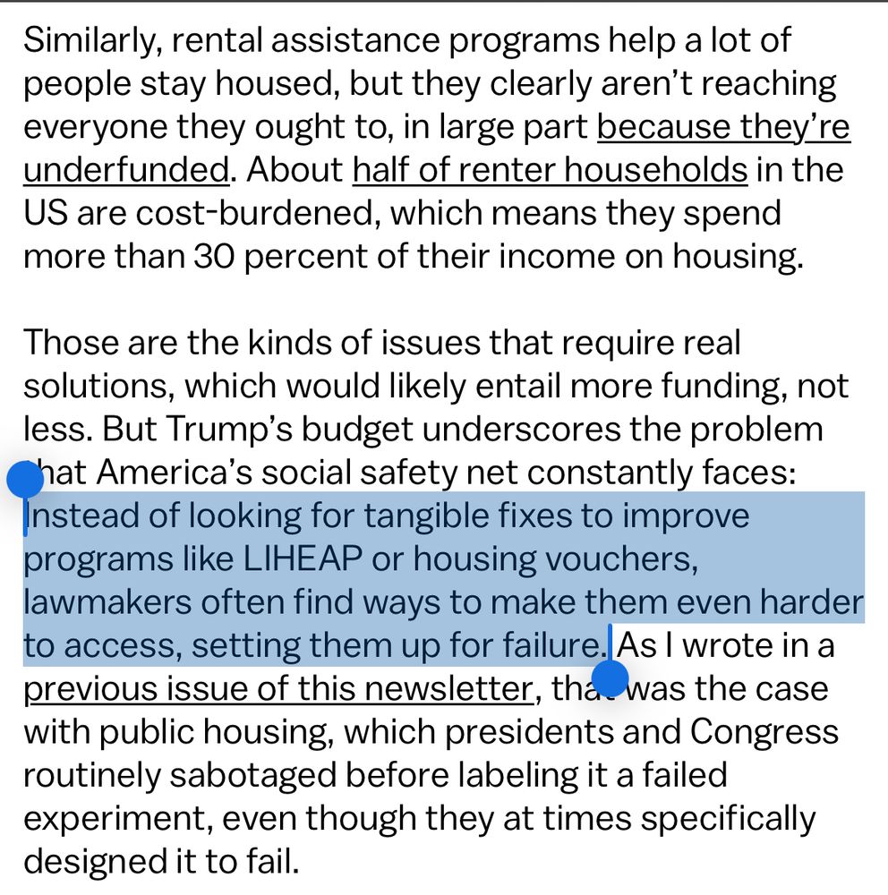 Similarly, rental assistance programs help a lot of people stay housed, but they clearly aren't reaching everyone they ought to, in large part because they're underfunded. About half of renter households in the US are cost-burdened, which means they spend more than 30 percent of their income on housing.
Those are the kinds of issues that require real solutions, which would likely entail more funding, not less. But Trump's budget underscores the problem hat America's social safety net constantly faces:
Instead of looking for tangible fixes to improve programs like LIHEAP or housing vouchers, lawmakers often find ways to make them even harder to access, setting them up for failure. As I wrote in a previous issue of this newsletter, tha was the case with public housing, which presidents and Congress routinely sabotaged before labeling it a failed experiment, even though they at times specifically designed it to fail.