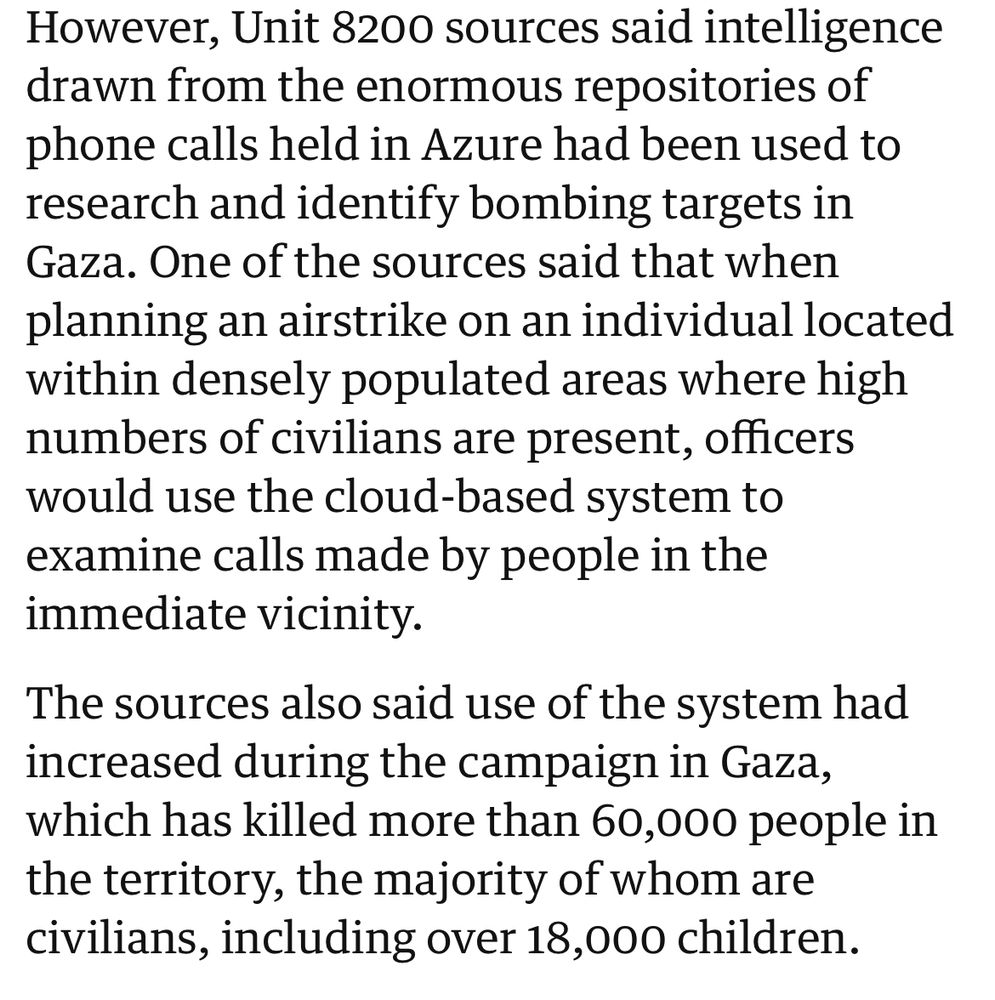 However, Unit 8200 sources said intelligence drawn from the enormous repositories of phone calls held in Azure had been used to research and identify bombing targets in Gaza. One of the sources said that when planning an airstrike on an individual located within densely populated areas where high numbers of civilians are present, officers would use the cloud-based system to examine calls made by people in the immediate vicinity.
The sources also said use of the system had increased during the campaign in Gaza, which has killed more than 60,000 people in the territory, the majority of whom are civilians, including over 18,000 children.