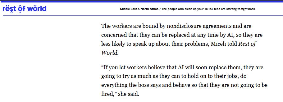 The workers are bound by nondisclosure agreements and are concerned that they can be replaced at any time by AI, so they are less likely to speak up about their problems, Miceli told Rest of World. 

“If you let workers believe that AI will soon replace them, they are going to try as much as they can to hold on to their jobs, do everything the boss says and behave so that they are not going to be fired,” she said.