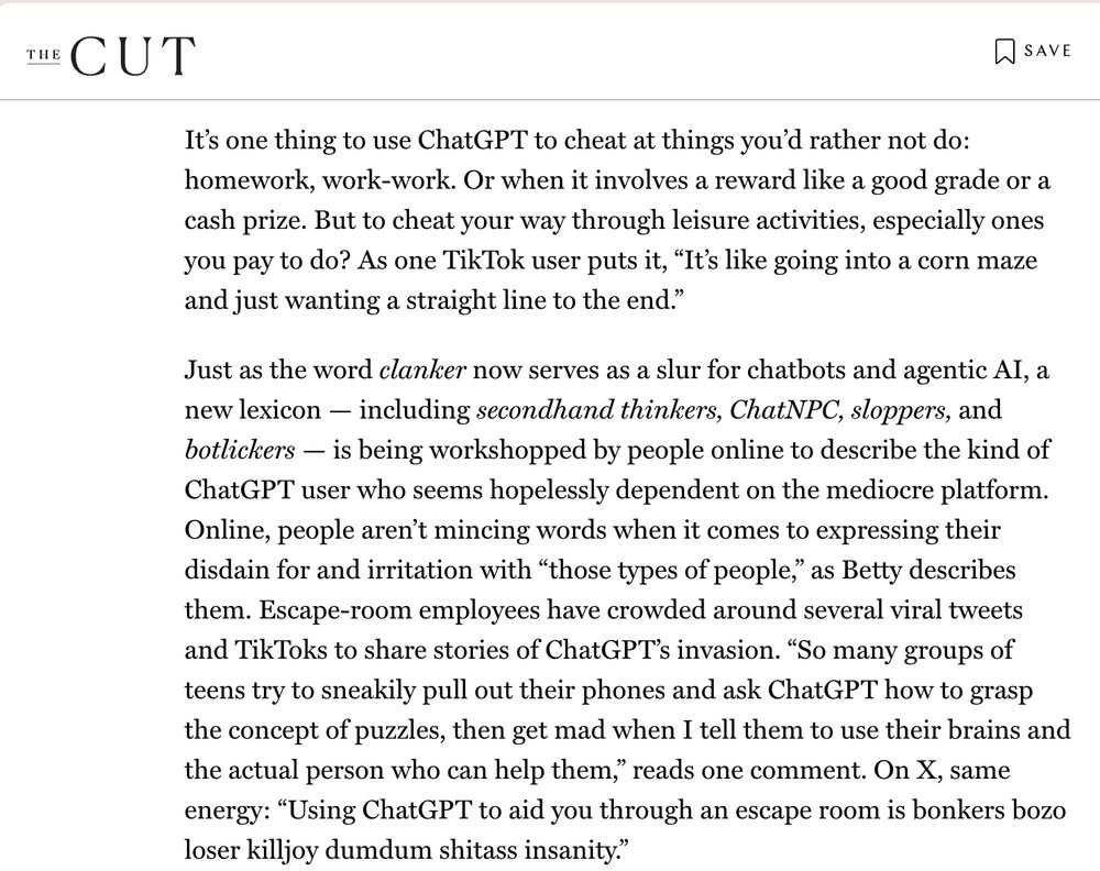 It’s one thing to use ChatGPT to cheat at things you’d rather not do: homework, work-work. Or when it involves a reward like a good grade or a cash prize. But to cheat your way through leisure activities, especially ones you pay to do? As one TikTok user puts it, “It’s like going into a corn maze and just wanting a straight line to the end.”

Just as the word clanker now serves as a slur for chatbots and agentic AI, a new lexicon — including secondhand thinkers, ChatNPC, sloppers, and botlickers — is being workshopped by people online to describe the kind of ChatGPT user who seems hopelessly dependent on the mediocre platform. Online, people aren’t mincing words when it comes to expressing their disdain for and irritation with “those types of people,” as Betty describes them. Escape-room employees have crowded around several viral tweets and TikToks to share stories of ChatGPT’s invasion. “So many groups of teens try to sneakily pull out their phones and ask ChatGPT how to grasp the concept of puzzles, then get mad when I tell them to use their brains and the actual person who can help them,” reads one comment. On X, same energy: “Using ChatGPT to aid you through an escape room is bonkers bozo loser killjoy dumdum shitass insanity.”