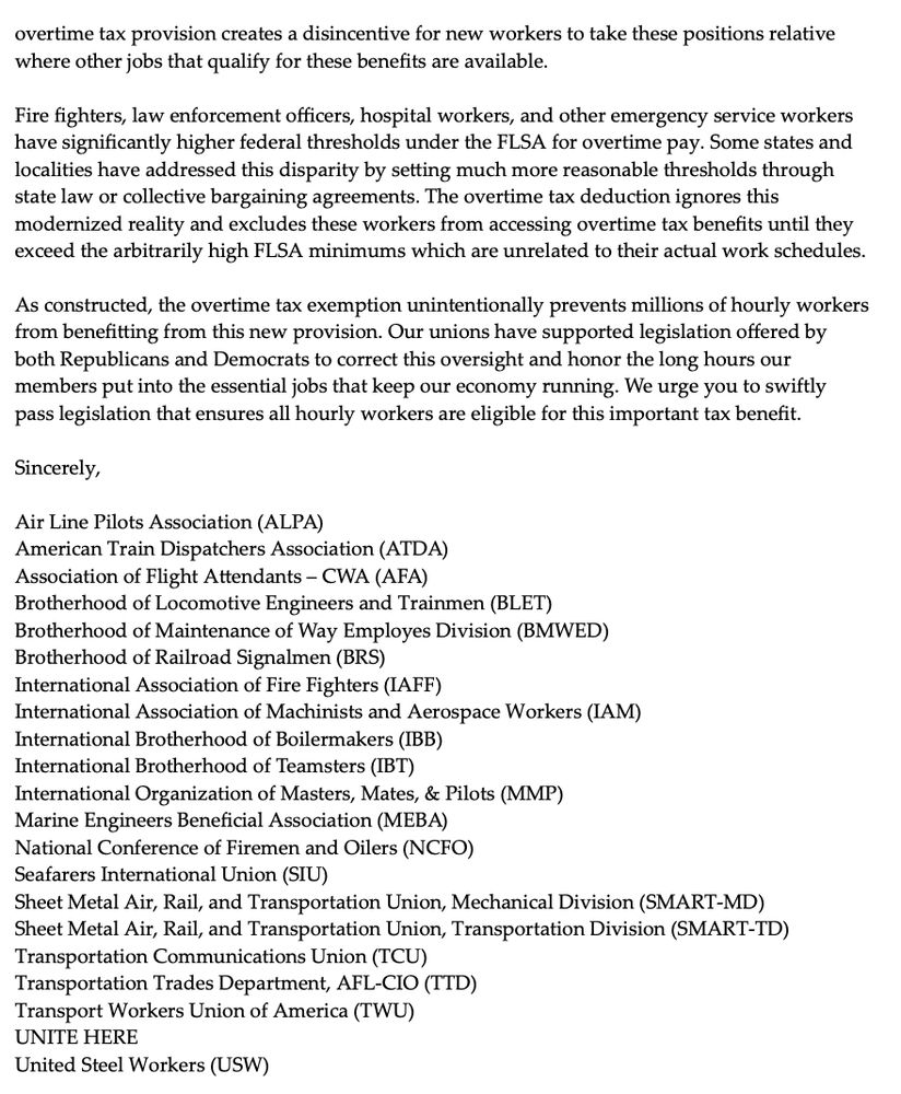 overtime tax provision creates a disincentive for new workers to take these positions relative where other jobs that qualify for these benefits are available.

Fire fighters, law enforcement officers, hospital workers, and other emergency service workers have significantly higher federal thresholds under the FLSA for overtime pay. Some states and localities have addressed this disparity by setting much more reasonable thresholds through state law or collective bargaining agreements. The overtime tax deduction ignores this modernized reality and excludes these workers from accessing overtime tax benefits until they exceed the arbitrarily high FLSA minimums which are unrelated to their actual work schedules.
As constructed, the overtime tax exemption unintentionally prevents millions of hourly workers from benefitting from this new provision. Our unions have supported legislation offered by both Republicans and Democrats to correct this oversight and honor the long hours our
members put into the essential jobs that keep our economy running. We urge you to swiftly pass legislation that ensures all hourly workers are eligible for this important tax benefit.