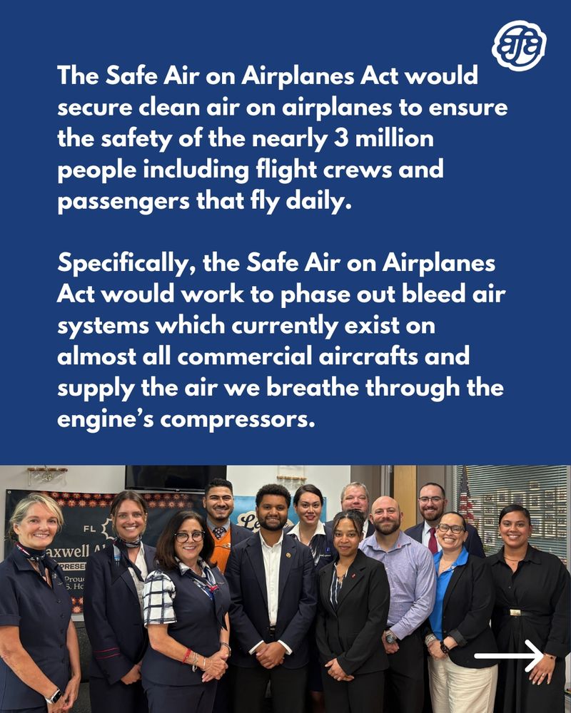 The Safe Air on Airplanes Act would secure clean air on airplanes to ensure the safety of the nearly 3 million people including flight crews and passengers that fly daily. Specifically, the Safe Air on Airplanes Act would work to phase out bleed air systems which currently exist on almost all commercial aircrafts and supply the air we breathe through the engine’s compressors.