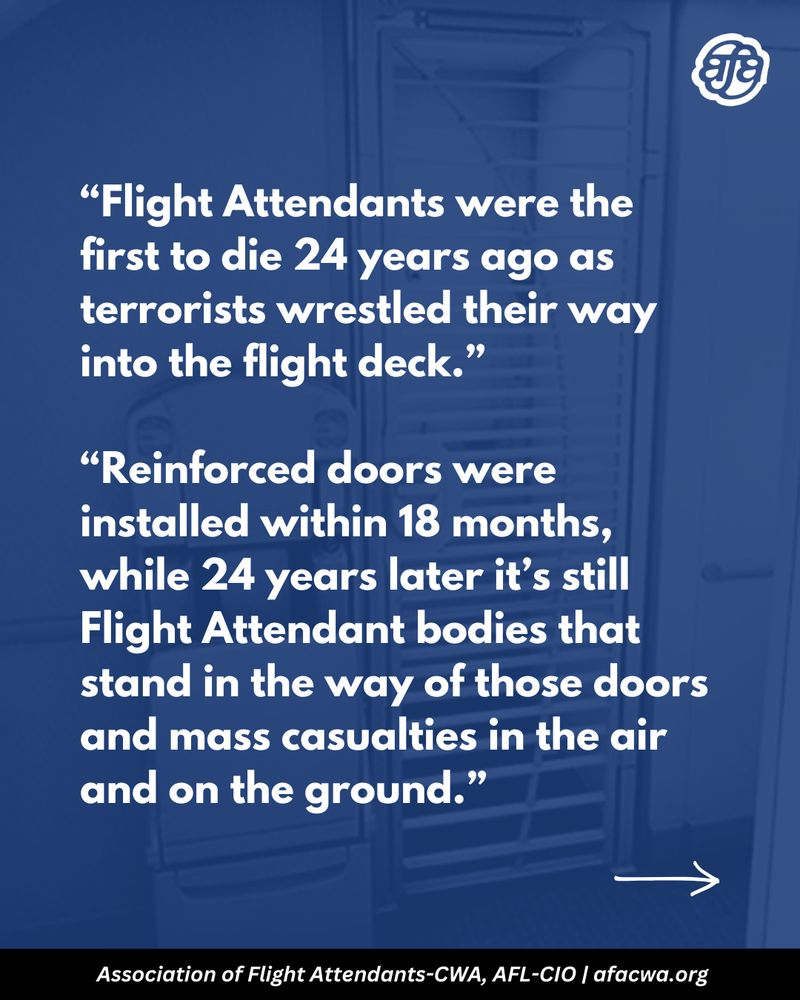“Flight Attendants were the first to die 24 years ago as terrorists wrestled their way into the flight deck.”

“Reinforced doors were installed within 18 months, while 24 years later it’s still Flight Attendant bodies that stand in the way of those doors and mass casualties in the air and on the ground.”