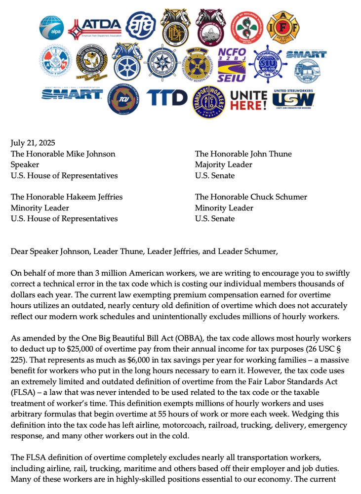 On behalf of more than 3 million American workers, we are writing to encourage you to swiftly correct a technical error in the tax code which is costing our individual members thousands of dollars each year. The current law exempting premium compensation earned for overtime hours utilizes an outdated, nearly century old definition of overtime which does not accurately reflect our modern work schedules and unintentionally excludes millions of hourly workers.

As amended by the One Big Beautiful Bill Act (OBBA), the tax code allows most hourly workers to deduct up to $25,000 of overtime pay from their annual income for tax purposes (26 USC §225). That represents as much as $6,000 in tax savings per year for working families – a massive benefit for workers who put in the long hours necessary to earn it. However, the tax code uses an extremely limited and outdated definition of overtime from the Fair Labor Standards Act (FLSA) – a law that was never intended to be used related to the tax code or the taxable treatment of worker’s time. This definition exempts millions of hourly workers and uses arbitrary formulas that begin overtime at 55 hours of work or more each week. Wedging this definition into the tax code has left airline, motorcoach, railroad, trucking, delivery, emergency response, and many other workers out in the cold.

The FLSA definition of overtime completely excludes nearly all transportation workers, including airline, rail, trucking, maritime and others based off their employer and job duties. Many of these workers are in highly-skilled positions essential to our economy. The current