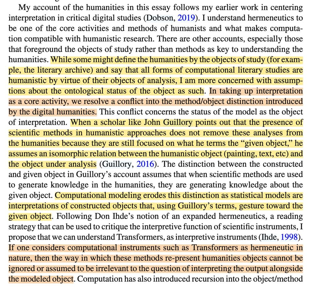 While some might define the humanities by the objects of study (for example, the literary archive) and say that all forms of computational literary studies are humanistic by virtue of their objects of analysis, I am more concerned with assumptions about the ontological status of the object as such. In taking up interpretation as a core activity, we resolve a conflict into the method/object distinction introduced by the digital humanities. This conflict concerns the status of the model as the object of interpretation. When a scholar like John Guillory points out that the presence of scientific methods in humanistic approaches does not remove these analyses from the humanities because they are still focused on what he terms the “given object,” he assumes an isomorphic relation between the humanistic object (painting, text, etc) and the object under analysis (Guillory, 2016). The distinction between the constructed and given object in Guillory’s account assumes that when scientific methods are used to generate knowledge in the humanities, they are generating knowledge about the given object. Computational modeling erodes this distinction as statistical models are interpretations of constructed objects that, using Guillory’s terms, gesture toward the given object. Following Don Ihde’s notion of an expanded hermeneutics, a reading strategy that can be used to critique the interpretive function of scientific instruments, I propose that we can understand Transformers, as interpretive instruments (Ihde, 1998). If one considers computational instruments such as Transformers as hermeneutic in nature, then the way in which these methods re-present humanities objects cannot be ignored or assumed to be irrelevant to the question of interpreting the output alongside the modeled object. Computation has also introduced recursion into the object/method