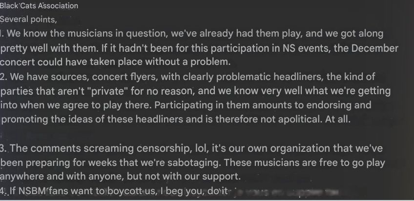 Several points,

1. We know the musicians in question, we've already had them play, and we got along pretty well with them. If it hadn't been for this participation in NS events, the December concert could have taken place without a problem.

2. We have sources, concert flyers, with clearly problematic headliners, the kind of parties that aren't "private" for no reason, and we know very well what we're getting into when we agree to play there. Participating in them amounts to endorsing and promoting the ideas of these headliners and is therefore not apolitical. At all.

3. The comments screaming censorship, lol, it's our own organization that we've been preparing for weeks that we're sabotaging. These musicians are free to go play anywhere and with anyone, but not with our support.

4. If NSBM fans want to boycott us, I beg you, do so