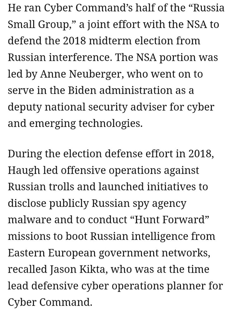 He ran Cyber Command’s half of the “Russia Small Group,” a joint effort with the NSA to defend the 2018 midterm election from Russian interference. The NSA portion was led by Anne Neuberger, who went on to serve in the Biden administration as a deputy national security adviser for cyber and emerging technologies.

During the election defense effort in 2018, Haugh led offensive operations against Russian trolls and launched initiatives to disclose publicly Russian spy agency malware and to conduct “Hunt Forward” missions to boot Russian intelligence from Eastern European government networks, recalled Jason Kikta, who was at the time lead defensive cyber operations planner for Cyber Command.

