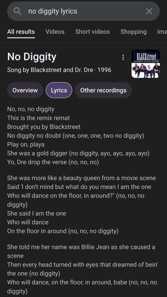 A Google search for No Diggity Lyrics
Overview

Lyrics


No, no, no diggity
This is the remix remat
Brought you by Blackstreet
No diggity no doubt (one, one, one, two no diggity)
Play on, playa
She was a gold digger (no diggity, ayo, ayo, ayo, ayo)
Yo, Dre drop the verse (no, no, no)

She was more like a beauty queen from a movie scene
Said 'I don't mind but what do you mean I am the one
Who will dance on the floor, in around?" (no, no, no diggity)
She said I am the one
Who will dance
On the floor in around (no, no, no diggity)

She told me her name was Billie Jean as she caused a scene
Then every head turned with eyes that dreamed of bein' the one (no diggity)
Who will dance, on the floor, in around, babe (no, no, no diggity)

People always told me, "be careful what you do
Don't go around breakin young girls' hearts"
And mama always told me, "be careful who you love
Be careful what you do, because a lie become the truth, eh"

Billie Jean is not my lover, oh
She's just a girl who claims that I am the one
But the kid is not my son (no diggity, no doubt about it)
She said I am the one (gold digger, gold digger)
But the kid is not my son (I like the way you try to get slick no, no, no, no diggity)

For forty days and for forty nights I was on the scene
But who could stand when she's in demand her schemes and blames
Gonna dance, on a floor, in around (no, no, no diggity)
So take my strong advice
Just remember to always think twice (no)
Don't think twice

She told my baby imagined free and she looked at me (ah, ha)
And showed a photo of a baby cry his eyes were like mine
So we danced, on a floor, in around, baby (no, no, no diggity, no diggity)
The bridge
People always told me, "be careful what you do
Don't go around brakin' young girls' hearts"
But she she came and stood right by me and I smelled her sweet perfume (hehehe)
It happened much too soon
She called me to the room, hey yeah (no, no, no)

Billie Jean is not my lover
She's just a girl who claims that I am the on…