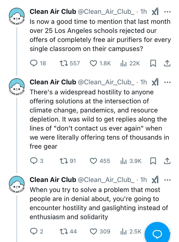 Three tweets from Clean Air Club an hour ago

Is now a good time to mention that last month over 25 Los Angeles schools rejected our offers of completely free air purifiers for every single classroom on their campuses?

There's a widespread hostility to anyone offering solutions at the intersection of climate change, pandemics, and resource depletion. It was wild to get replies along the lines of "don't contact us ever again" when we were literally offering tens of thousands in free gear

When you try to solve a problem that most people are in denial about, you're going to encounter hostility and gaslighting instead of enthusiasm and solidarity
