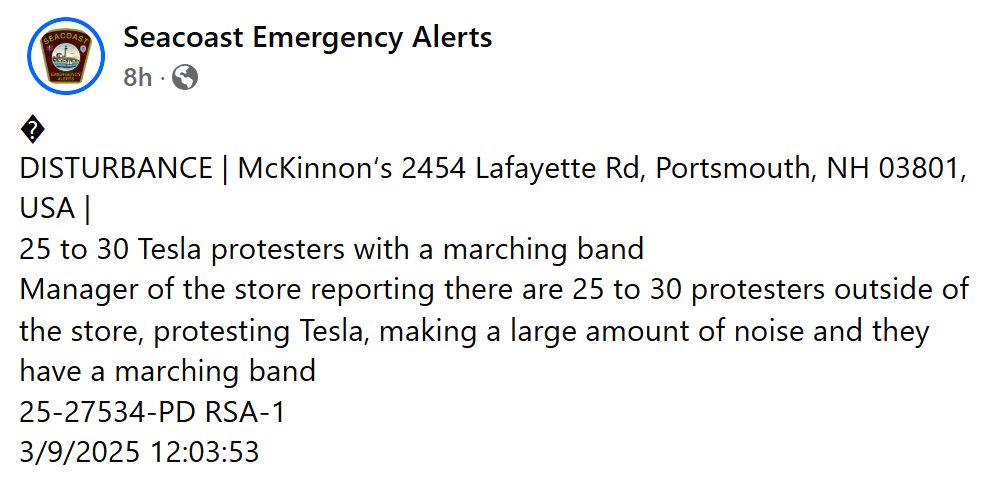 Facebook message from Seacoast Emergency Alerts: 
 
DISTURBANCE | McKinnon‘s 2454 Lafayette Rd, Portsmouth, NH 03801, USA |
25 to 30 Tesla protesters with a marching band
Manager of the store reporting there are 25 to 30 protesters outside of the store, protesting Tesla, making a large amount of noise and they have a marching band