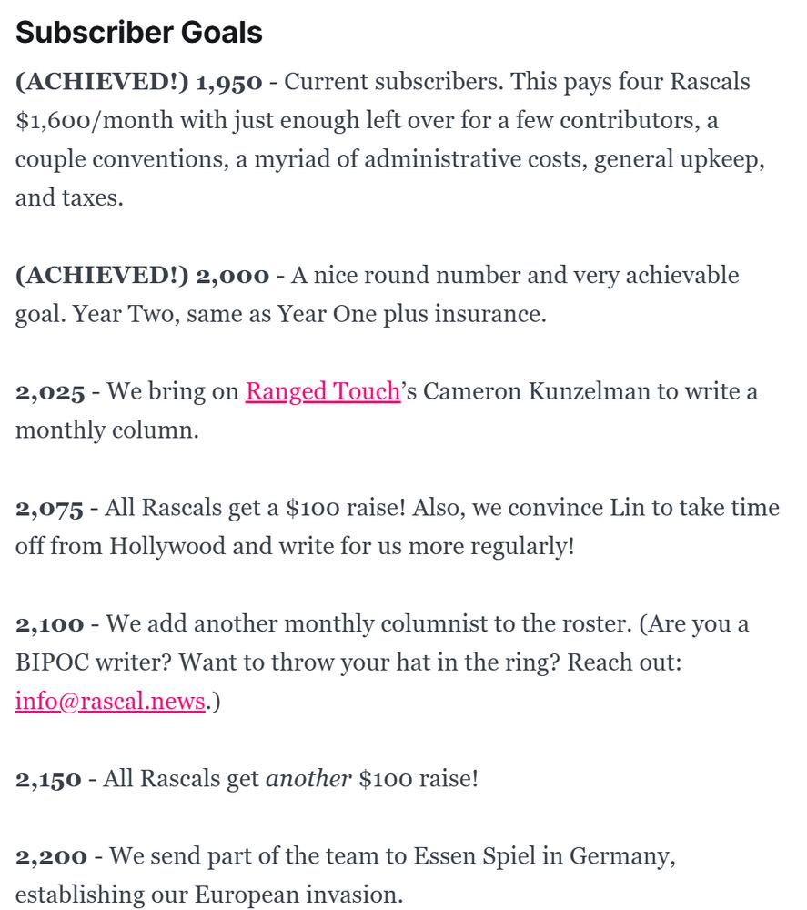 Subscriber Goals
(ACHIEVED) 1,950 - Current subscribers. This pays four Rascals $1,600/month with just enough left over for a few contributors, a couple conventions, a myriad of administrative costs, general upkeep, and taxes. 

(ACHIEVED) 2,000 - A nice round number and very achievable goal. Year Two, same as Year One plus insurance.

2,025 - We bring on Ranged Touch’s Cameron Kunzelman to write a monthly column.

2,075 - All Rascals get a $100 raise! Also, we convince Lin to take time off from Hollywood and write for us more regularly!

2,100 - We add another monthly columnist to the roster. (Are you a BIPOC writer? Want to throw your hat in the ring? Reach out: info@rascal.news.)

2,150 - All Rascals get another $100 raise! 

2,200 - We send part of the team to Essen Spiel in Germany, establishing our European invasion. 