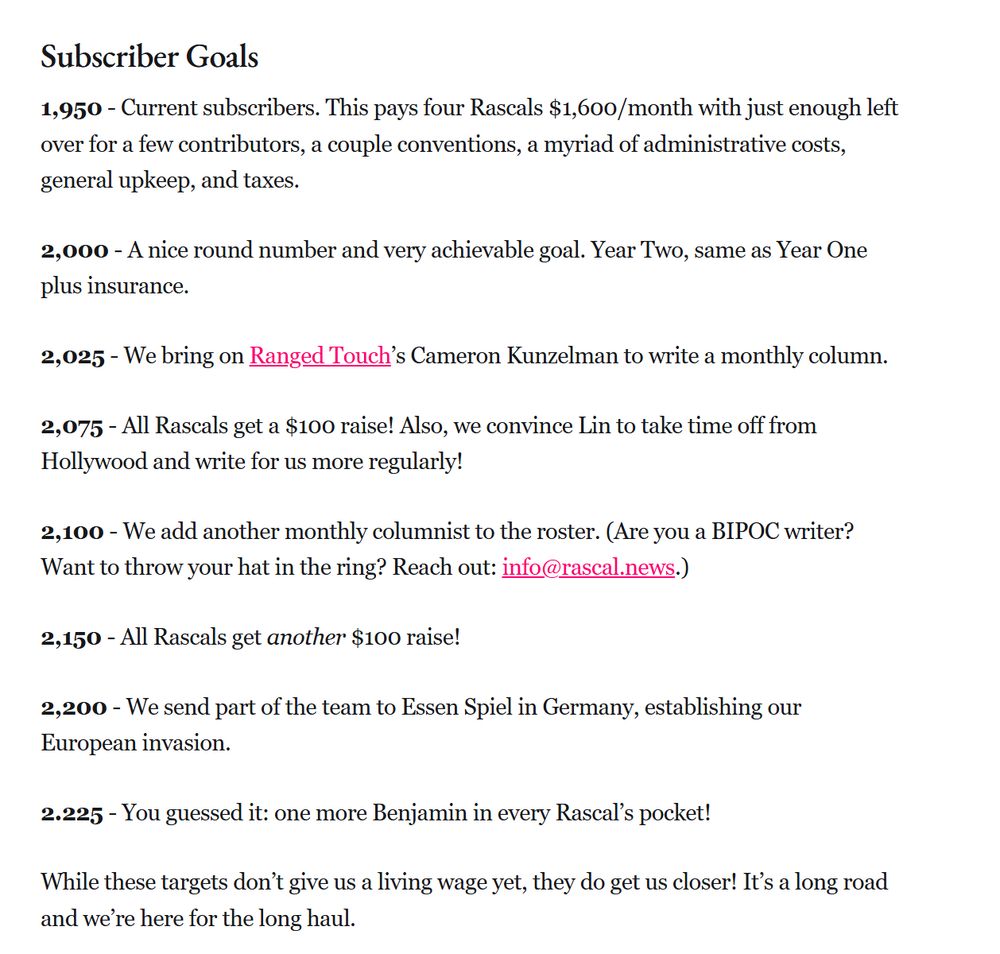 Subscriber Goals
1,950 - Current subscribers. This pays four Rascals $1,600/month with just enough left over for a few contributors, a couple conventions, a myriad of administrative costs, general upkeep, and taxes. 

2,000 - A nice round number and very achievable goal. Year Two, same as Year One plus insurance.

2,025 - We bring on Ranged Touch’s Cameron Kunzelman to write a monthly column.

2,075 - All Rascals get a $100 raise! Also, we convince Lin to take time off from Hollywood and write for us more regularly!

2,100 - We add another monthly columnist to the roster. (Are you a BIPOC writer? Want to throw your hat in the ring? Reach out: info@rascal.news.)

2,150 - All Rascals get another $100 raise! 

2,200 - We send part of the team to Essen Spiel in Germany, establishing our European invasion. 

2.225 - You guessed it: one more Benjamin in every Rascal’s pocket!

While these targets don’t give us a living wage yet, they do get us closer! It’s a long road and we’re here for the long haul.