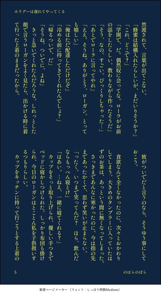 印刷された本の本文の体裁で画像化されたテキストです。付記に「ホリデーは遅れてやってくる」、「のはらのばら」と記載されています。
以下は本文の内容です。

然渡されて、言葉が出てこない。
「蜂蜜は結構入れたらしいが、まだいりそうか？」
「これ、どこで？」
「学園で、だ。偶然奴に会ってな。ローラがお前の話をしたらしい。教わりながら作ったそうだ」
「そう、なの。すごい。びっくりしちゃった…」
「あとでローラに言ってやれ」
「ええ。そうね。ありがとう、ローガン。とっても嬉しい」
「俺はただ配達しただけだぞ」
「冷める前に持ってきてくれたんでしょ？」
「帰るついで、だ」
「そうね。ついでに、よね」
　きっと急いでくれたんだろうな。しれっとした顔で言うローガンをよく見たら、出かける時に着て行った上着のままだったから。
　彼がついでだと言うのなら、そうゆう事にしておこう。
　
　食欲なんて全くなかったのに、次々とおかわりしてしまう。大きめのタンブラーに入っていたはずのお茶は、あっという間に無くなってしまった。
　さっきまであんなに寒かったのに。今は指の先まであったかくて、思わず笑いが止まらない。
「ったく。いつまで笑ってんだ？　ほら、飲んだならもっぺん寝とけ」
「はあい。…ねえ、一緒に寝てくれる？」
　カップをそっと取り上げられ、優しい手つきでベッドに寝かしつけられた。しっかり布団も掛けられ、今日のローガンはとことん私を子供扱いするつもりらしい。
　カップをキッチンに持って行こうとする上着の