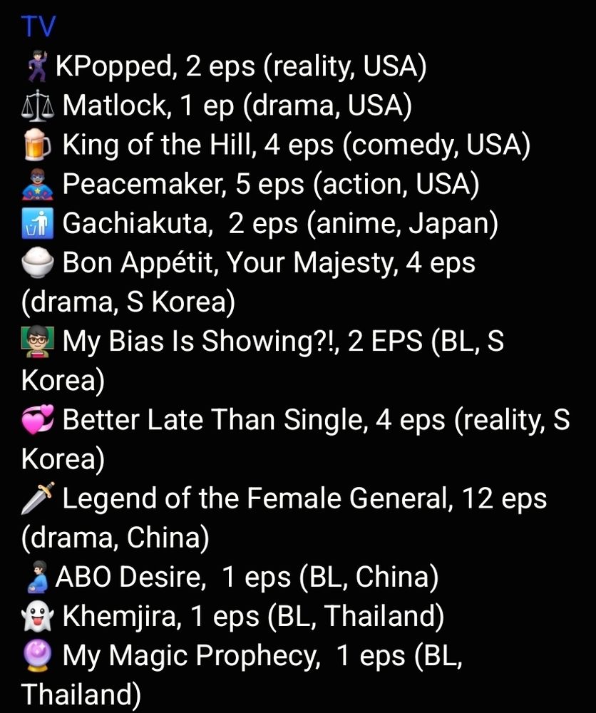 TV
🕺🏻KPopped, 2 eps (reality, USA)
⚖️ Matlock, 1 ep (drama, USA)
🍺 King of the Hill, 4 eps (comedy, USA)
🦸🏽‍♂️ Peacemaker, 5 eps (action, USA)
🚮 Gachiakuta,  2 eps (anime, Japan)
🍚 Bon Appétit, Your Majesty, 4 eps (drama, S Korea)
👨🏻‍🏫 My Bias Is Showing?!, 2 EPS (BL, S Korea)
💞 Better Late Than Single, 4 eps (reality, S Korea)
🗡️ Legend of the Female General, 12 eps (drama, China)
🫃🏻ABO Desire,  1 eps (BL, China)
👻 Khemjira, 1 eps (BL, Thailand)
🔮 My Magic Prophecy,  1 eps (BL, Thailand)