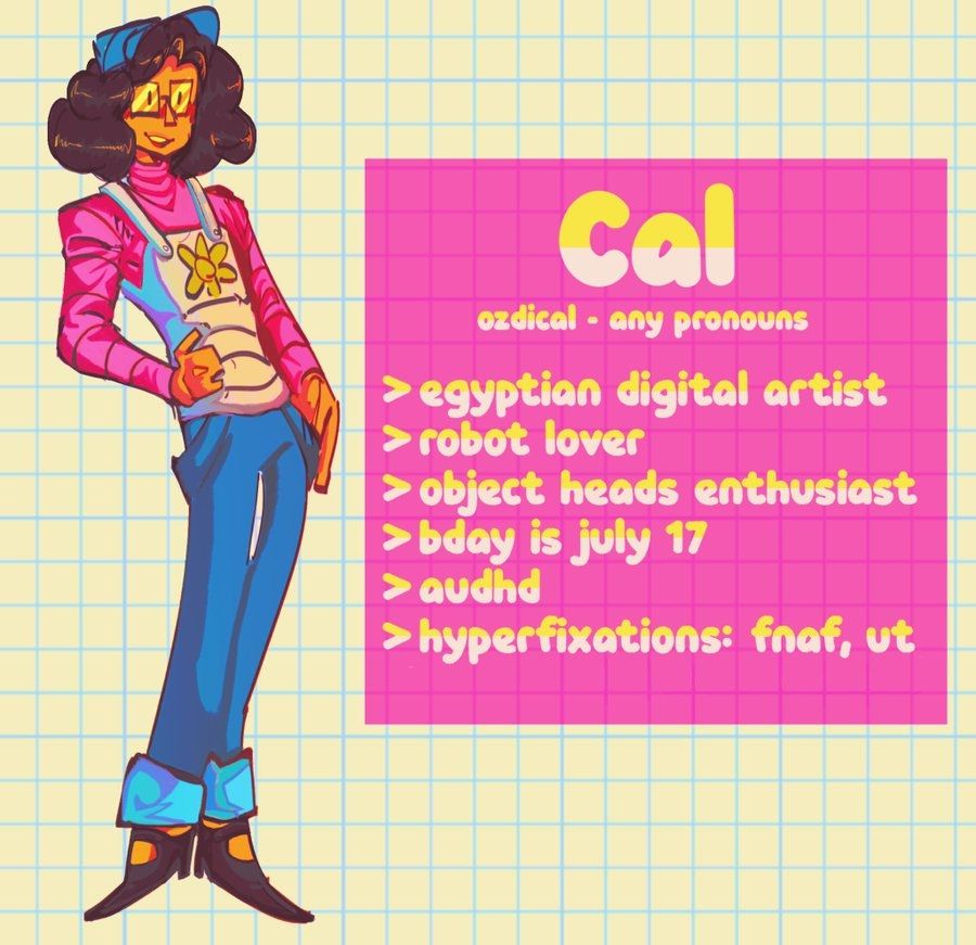 A drawn illustration of Cal's persona. They wear a blue cap over puffy medium length hair, white suspenders over a hot pink pullover, baggy blue pants, and black shoes. Their face sports large square glasses.
There is a text box that reads: 
Cal
Ozdical - Any pronouns
Egyptian digital artist
Robot lover
Object head enthusiast
Bday is july 17
Audhd
Hyperfixations: FNAF, UT