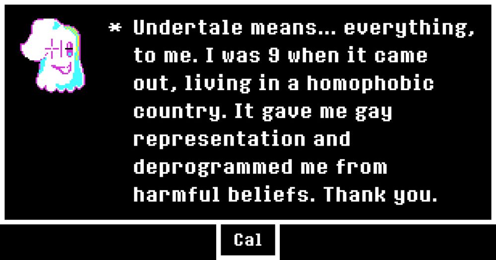 [A pixel drawing of mettaton, in his ghost form.]
Undertale means... everything, to me. I was 9 in 2015, living in a homophobic country. It gave me gay representation and deprogrammed me from harmful beliefs early. Thank you.