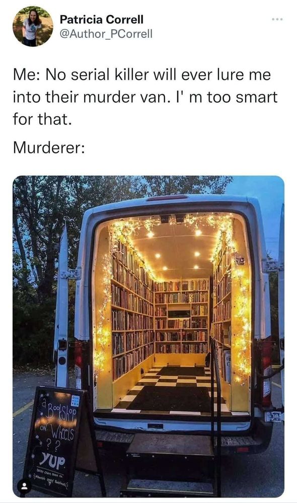 It's a copy of a post from Patricia Correll. The words on the top say, "Me: No serial killer will ever lure me into their murder van. I'm too smart for that.
"Murderer: "
Below that is a picture of a white van from the back with the back doors open and black metal stairs to get in. Inside is a black and white tiled floor with floor mats and wall to wall book cases filled with books all lit up by fairy-type lights along the ceiling and bookshelves.