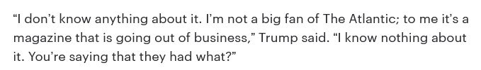 “I don’t know anything about it. I’m not a big fan of The Atlantic; to me it’s a magazine that is going out of business,” Trump said. “I know nothing about it. You’re saying that they had what?”