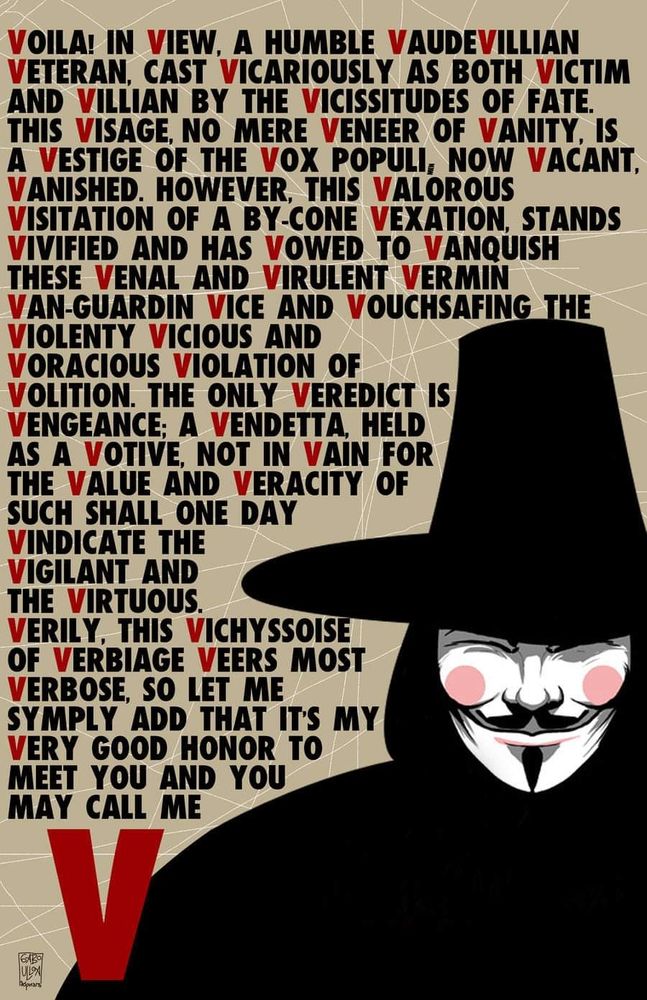 Voila! In view, a humble vaudevillian veteran,  cast vicariously as both victim and villian by the vicissitudes of vanity, is a vestige of the vox populi. Now vacant. Vanished. However, this valorous visitation of a bygone vexation stands vivified and has vowed to vanquish these venal and virulent vermin van-guardin vice and vouchsafing the violenty vicious and viracious violation of volition. The only verdict is vengeance. A vendetta, held as a votive, not in vain for the value and veracity of such shall one day vindicate the vigilant and the virtuous. Verily, this vichyssoise of verbiage veers most verbose, so let me simply add that it's my very good honor to meet you and you may call me V.