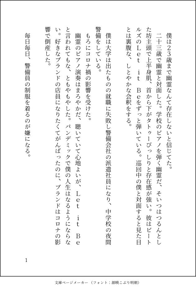 印刷された本の本文の体裁で画像化されたテキストです。
以下は本文の内容です。

　僕は２３歳まで幽霊なんて存在しないと信じてた。
　二十三歳で幽霊と対面した。学校のピアノを弾く幽霊だ、そいつはつるんとした坊主頭で上半身肌、首から下がタトゥーびっしりと存在感が強い。彼はビートルズのＬｅｔ　ｉｔ　Ｂｅをずっと弾いている。巡回中の僕と対面すると見た目とは裏腹な、しとやかな会釈をする。

　僕は大学は出たものの就職に失敗し警備会社の派遣社員になり、中学校の夜間警備をしている。
　もろにコロナ禍の影響を受けた。
　幽霊のピアノ演奏はまろやかだ、聴いていて心地よいが、Ｌｅｔ　ｉｔ　Ｂｅと言われてもな、ともやもやした。パンデミックで僕の人生はなるようにならない。好きなブランドの店員になりたくてがんばったのに、ブランドはコロナの影響で倒産した。

　毎日毎日、警備員の制服を着るのが嫌になる。
