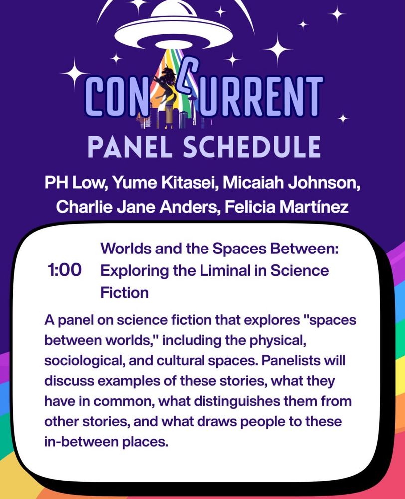Concurrent panel schedule with purple and rainbow background. Text for panel occurring Thursday, August 14th at 1 pm. Panel featuring PH Low, Yume Kitasei, Micaiah Johnson, Charlie Jane Anders, Felicia Martínez
Panel title: Worlds and the Spaces Between: Exploring the Liminal in Science
Fiction

Panel description reads:

A panel on science fiction that explores "spaces between worlds," including the physical, sociological, and cultural spaces. Panelists will discuss examples of these stories, what they have in common, what distinguishes them from other stories, and what draws people to these