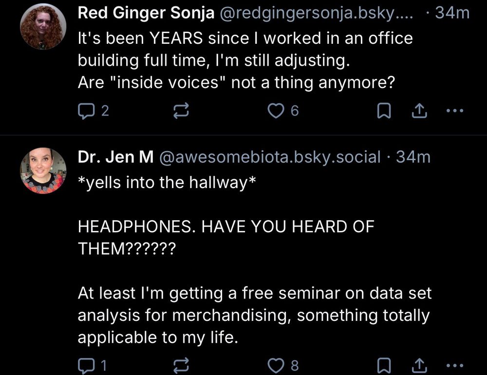 A Bluesky shreenshot of 2 posts next to each other in the feed:

"Red Ginger Sonja @redgingersonja.bsky....
It's been YEARS since I worked in an office building full time, I'm still adjusting.
Are "inside voices" not a thing anymore?

Dr. Jen M @awesomebiota.bsky.social • 34m
*yells into the hallway*
HEADPHONES. HAVE YOU HEARD OF THEM??????
At least I'm getting a free seminar on data set analysis for merchandising, something totally applicable to my life."
