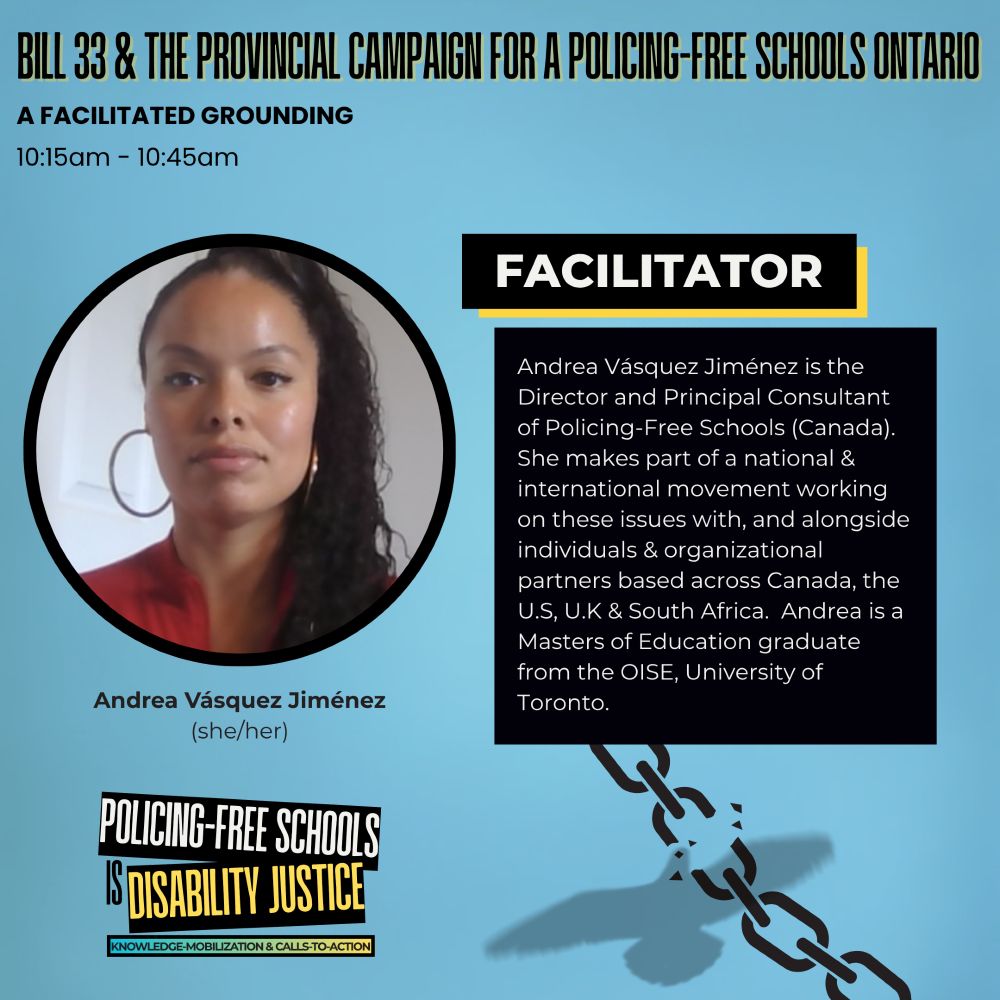Over a light blue-grey background, bolded black and yellow text reads: “Bill 33 & The Provincial Campaign for a Policing-Free Schools Ontario.” Below this reads: “A Facilitated Grounding, 10:15am – 10:45am.” On the left is a circular photo of Andrea Vásquez Jiménez. Beneath the photo: “Andrea Vásquez Jiménez (she/her).” On the right, a black box with yellow outline features the heading “Facilitator.” Text inside reads: “Andrea Vásquez Jiménez is the Director and Principal Consultant of Policing-Free Schools (Canada). She makes part of a national & international movement working on these issues with, and alongside individuals & organizational partners based across Canada, the U.S, U.K & South Africa. Andrea is a Masters of Education graduate from the OISE, University of Toronto.” At the bottom left, the Policing-Free Schools Is Disability Justice logo appears. Beside this is a faint silhouette of a bird and a broken chain.