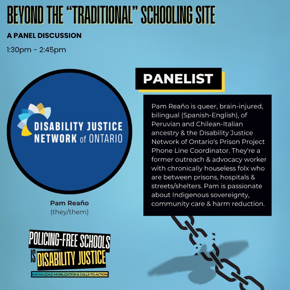 Over a light blue-grey background, bolded black and yellow text reads: “Beyond the ‘Traditional’ Schooling Site.” Below this reads: “A Panel Discussion, 1:30pm – 2:45pm.” On the left is a circular image featuring the Disability Justice Network of Ontario logo in blue. Beneath the image: “Pam Reaño (they/them).” On the right, a black box with yellow outline features the heading “Panelist.” Text inside reads: “Pam Reaño is queer, brain-injured, bilingual (Spanish-English), of Peruvian and Chilean-Italian ancestry & the Disability Justice Network of Ontario's Prison Project Phone Line Coordinator. They're a former outreach & advocacy worker with chronically houseless folx who are between prisons, hospitals & streets/shelters. Pam is passionate about Indigenous sovereignty, community care & harm reduction.” At the bottom left, the Policing-Free Schools Is Disability Justice logo appears. Beside this is a faint silhouette of a bird and a broken chain.