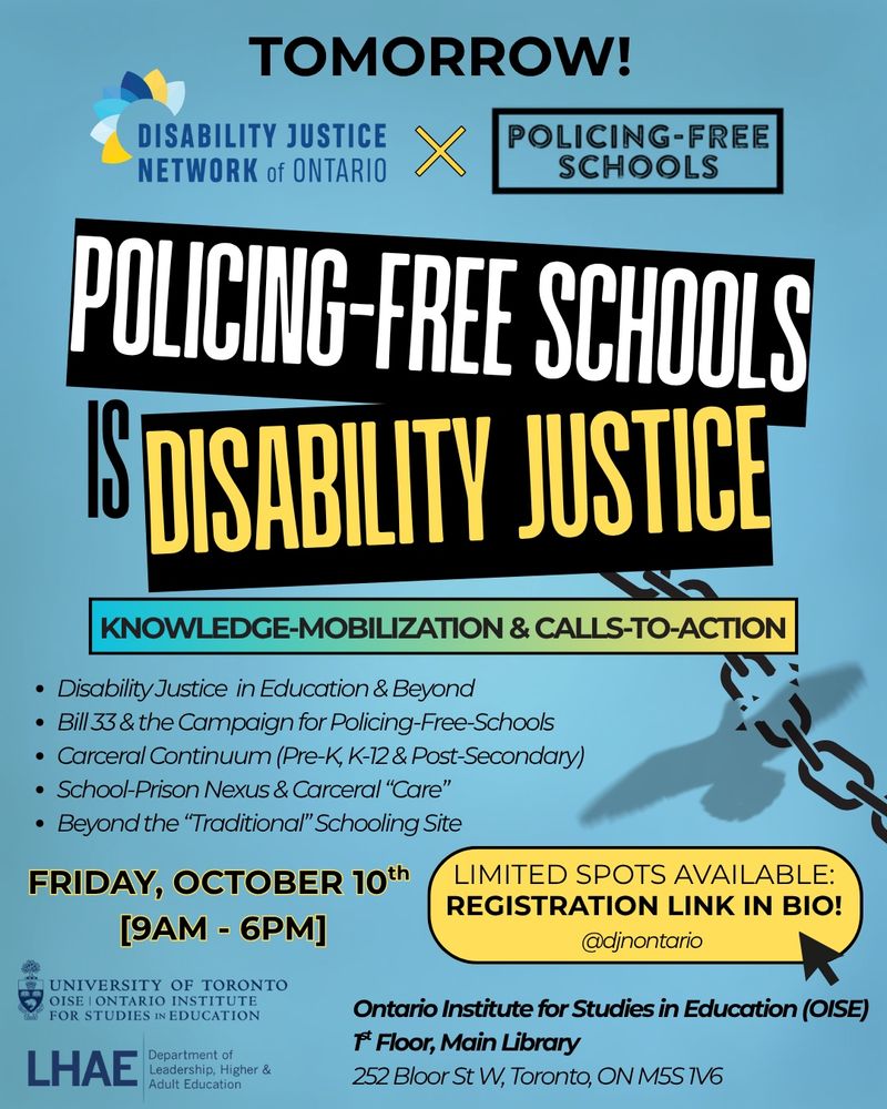 Over a greyish-blue background, bolded black font at the top of the poster reads: “TOMORROW!.” Underneath, Logos for the Disability Justice Network of Ontario and Policing-Free Schools are displayed side by side, indicating a collaboration. Under this, the main title reads  “POLICING FREE SCHOOLS IS DISABILITY JUSTICE” in tilted black text boxes with large white and yellow font. Below, a blue and yellow gradient banner reads (in black bolded text): “KNOWLEDGE-MOBILIZATION & CALLS-TO-ACTION.” In smaller black font, a point-form list of topics follows in this order: “Disability Justice in Education & Beyond; Bill 33 & the Campaign for Policing-Free-Schools; Carceral Continuum (Pre-K, K–12 & Post-Secondary); Carceral “Care” in Schooling Spaces; “Beyond the “Traditional” Schooling Site”. Event details are included below in black text: “Friday, October 10th [9AM – 6PM], Ontario Institute for Studies in Education (OISE), 1st Floor, Main Library, 252 Bloor St W, Toronto, ON M5S 1V6.” A yellow highlighted bubble says in black text: “Limited spots available: Registration link in bio! @djnontario” At the bottom left are logos for the University of Toronto OISE, Ontario Institute for Studies in Education, and the Department of Leadership, Higher & Adult Education (LHAE). A graphic of a chain being broken by a bird flying appears on the right side of the poster.