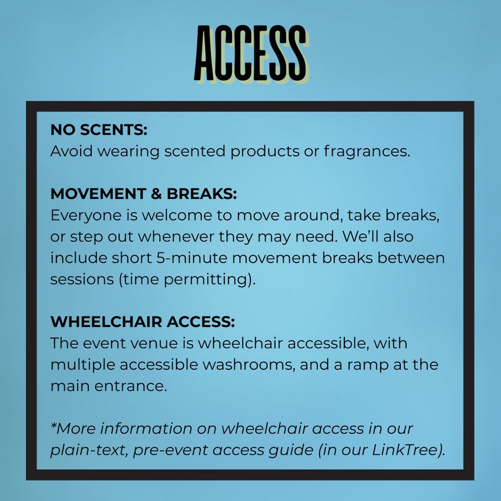 Over a light blue background, bolded black and yellow text at the top reads: “Access.” Below, a black-outlined box contains three sections of text. The first, titled “No Scents:” reads: “Avoid wearing scented products or fragrances.” The second, titled “Movement & Breaks:” reads: “Everyone is welcome to move around, take breaks, or step out whenever they may need. We’ll also include short 5-minute movement breaks between sessions (time permitting).” The third, titled “Wheelchair Access:” reads: “The event venue is wheelchair accessible, with multiple accessible washrooms, and a ramp at the main entrance.” At the bottom, italicized text reads: “More information on wheelchair access in our plain-text, pre-event access guide (in our LinkTree).”