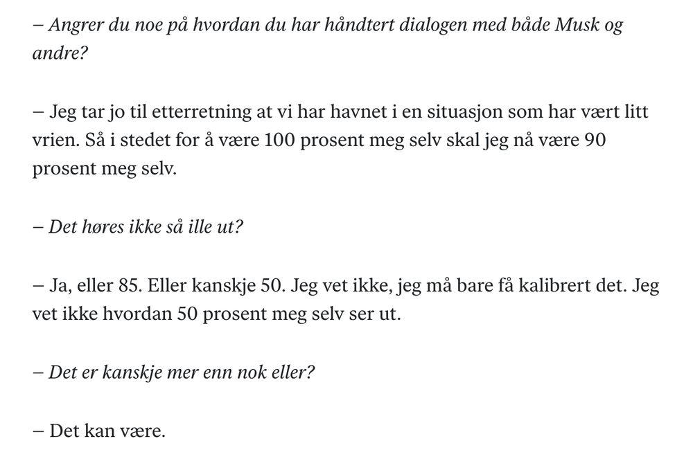 Intervju med Oljefondet-sjef Nicolay Tangen i DN:
– Angrer du noe på hvordan du har håndtert dialogen med både Musk og andre?
– Jeg tar jo til etterretning at vi har havnet i en situasjon som har vært litt vrien. Så i stedet for å være 100 prosent meg selv skal jeg nå være 90 prosent meg selv.
– Det høres ikke så ille ut?
– Ja, eller 85. Eller kanskje 50. Jeg vet ikke, jeg må bare få kalibrert det. Jeg vet ikke hvordan 50 prosent meg selv ser ut.
– Det er kanskje mer enn nok eller?
– Det kan være.