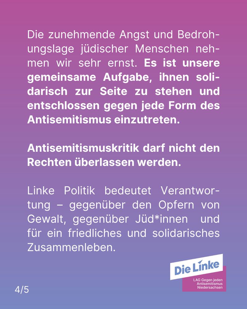 Sharepic mit Farbverlauf Rosa zu Violett im Hintergrund. Unten rechts das Logo der Landesarbeitsgemeinschaft gegen jeden Antisemitismus in der Linken Niedersachsen. Caption: "Die zunehmende Angst und Bedrohungslage jüdischer Menschen nehmen wir sehr ernst. Es ist unsere gemeinsame Aufgabe, ihnen solidarisch zur Seite zu stehen und entschlossen gegen jede Form des Antisemitismus einzutreten. 
Antisemitismuskritik darf nicht den Rechten überlassen werden.
Linke Politik bedeutet Verantwortung – gegenüber den Opfern von Gewalt, gegenüber Jüd*innen  und für ein friedliches und solidarisches Zusammenleben."